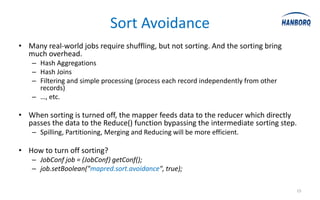 Sort Avoidance
• Many real-world jobs require shuffling, but not sorting. And the sorting bring
  much overhead.
    – Hash Aggregations
    – Hash Joins
    – Filtering and simple processing (process each record independently from other
      records)
    – …, etc.

• When sorting is turned off, the mapper feeds data to the reducer which directly
  passes the data to the Reduce() function bypassing the intermediate sorting step.
    – Spilling, Partitioning, Merging and Reducing will be more efficient.

• How to turn off sorting?
    – JobConf job = (JobConf) getConf();
    – job.setBoolean("mapred.sort.avoidance", true);

                                                                                      15
 