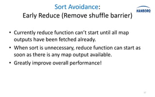 Sort Avoidance:
     Early Reduce (Remove shuffle barrier)

• Currently reduce function can’t start until all map
  outputs have been fetched already.
• When sort is unnecessary, reduce function can start as
  soon as there is any map output available.
• Greatly improve overall performance!



                                                           17
 