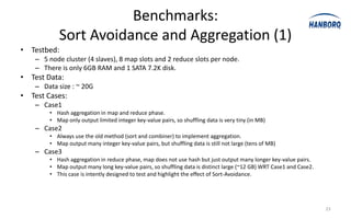 Benchmarks:
            Sort Avoidance and Aggregation (1)
• Testbed:
    – 5 node cluster (4 slaves), 8 map slots and 2 reduce slots per node.
    – There is only 6GB RAM and 1 SATA 7.2K disk.
• Test Data:
    – Data size : ~ 20G
• Test Cases:
    – Case1
        • Hash aggregation in map and reduce phase.
        • Map only output limited integer key-value pairs, so shuffling data is very tiny (in MB)
    – Case2
        • Always use the old method (sort and combiner) to implement aggregation.
        • Map output many integer key-value pairs, but shuffling data is still not large (tens of MB)
    – Case3
        • Hash aggregation in reduce phase, map does not use hash but just output many longer key-value pairs.
        • Map output many long key-value pairs, so shuffling data is distinct large (~12 GB) WRT Case1 and Case2.
        • This case is intently designed to test and highlight the effect of Sort-Avoidance.




                                                                                                                    23
 