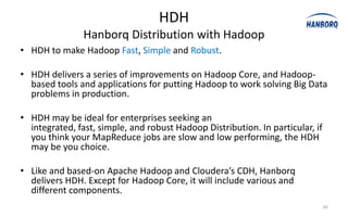 HDH
                Hanborq Distribution with Hadoop
• HDH to make Hadoop Fast, Simple and Robust.

• HDH delivers a series of improvements on Hadoop Core, and Hadoop-
  based tools and applications for putting Hadoop to work solving Big Data
  problems in production.

• HDH may be ideal for enterprises seeking an
  integrated, fast, simple, and robust Hadoop Distribution. In particular, if
  you think your MapReduce jobs are slow and low performing, the HDH
  may be you choice.

• Like and based-on Apache Hadoop and Cloudera’s CDH, Hanborq
  delivers HDH. Except for Hadoop Core, it will include various and
  different components.
                                                                                30
 