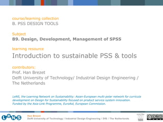 course/learning collection B. PSS DESIGN TOOLS Subject B9. Design, Development, Management of SPSS learning resource Introduction to sustainable PSS & tools contributors: Prof. Han Brezet Delft University of Technology/ Industrial Design Engineering /  The Netherlands LeNS, the Learning Network on Sustainability: Asian-European multi-polar network for curricula development on Design for Sustainability focused on product service system innovation.  Funded by the Asia-Link Programme, EuroAid, European Commission. 