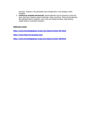 execution. However, if the parameters have changed then a new strategy is often
       necessary.
  6.   Continue to evaluate and execute. Several attempts may be necessary to solve the
       issue. Each time, however, keep in mind logic, clarity, and focus. These are the elements
       that ultimately lead to resolution. Even if you are checked by failure, clear thinking
       usually leads to a successful resolution.



Reference Used:

http://www.knowledgebase-script.com/demo/article-467.html

http://www.fojl.com/puzzles/easy

http://www.knowledgebase-script.com/demo/article-189.html
 