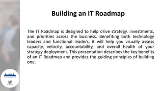 Building an IT Roadmap
#FWSYM
The IT Roadmap is designed to help drive strategy, investments,
and priorities across the business. Benefiting both technology
leaders and functional leaders, it will help you visually assess
capacity, velocity, accountability, and overall health of your
strategy deployment. This presentation describes the key benefits
of an IT Roadmap and provides the guiding principles of building
one.
 