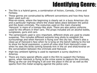 The film is a hybrid genre, a combination of Action, Comedy, Crime and Fantasy. These genres are constructed by different conventions and how they have been used such as: Mise-en-scene, where the beginning is clearly set in a busy American city and a particular highway where the chase takes place between the police and the Asian criminals. The costumes used on the main character ‘Hancock’ is more of a trampy-like style. There are also police uniforms used for the officers in their cars. The props included are an alcohol bottle, sunglasses, guns and cars. The camerawork used is very important, different shots are used to create suspense. This includes different extreme long shots to establish the surroundings and when Hancock is flying over the city too. There’s also a close-up of Hancock’s face when he is lying on the bench talking to the kid to show his facial expression, a point-of-view shot from Hancock’s eyes when he sees the birds coming towards him in the air and shot/reverse on the conversation between the criminals and Hancock. High-key ambient lighting is used to represent a sunny daytime in America.  There are many special effects used in the film to support the Fantasy genre, when Hancock is flying to the crime scene to capture the criminals, lifting up the car and flinging it all over the place in the air as well as the sparks from the metal scraping against the police cars. Identifying Genre: 