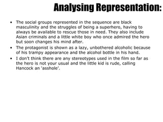 Analysing Representation: The social groups represented in the sequence are black masculinity and the struggles of being a superhero, having to always be available to rescue those in need. They also include Asian criminals and a little white boy who once admired the hero but soon changes his mind after. The protagonist is shown as a lazy, unbothered alcoholic because of his trampy appearance and the alcohol bottle in his hand. I don’t think there are any stereotypes used in the film so far as the hero is not your usual and the little kid is rude, calling Hancock an ‘asshole’. 