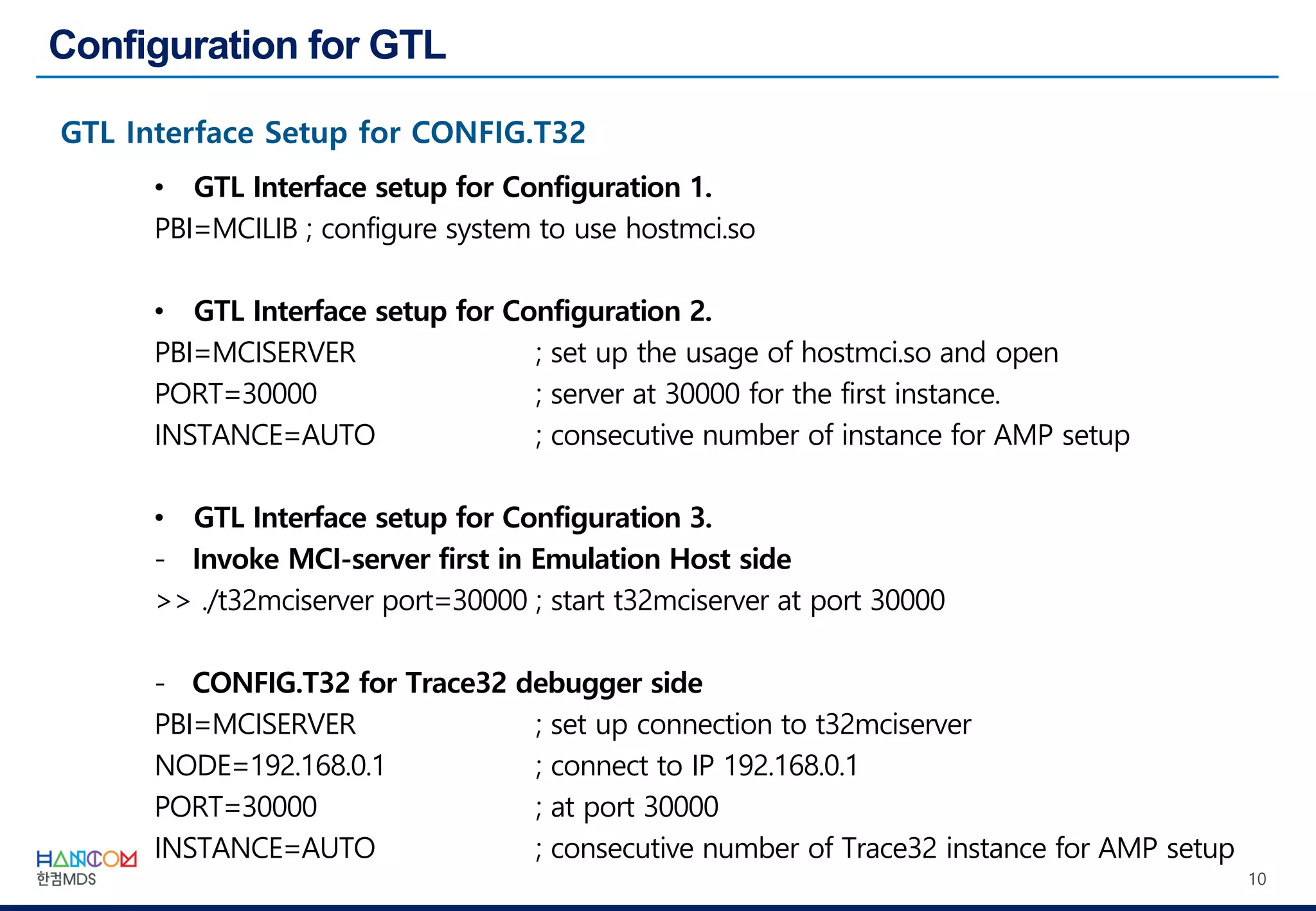 10
• GTL Interface setup for Configuration 1.
PBI=MCILIB ; configure system to use hostmci.so
• GTL Interface setup for Configuration 2.
PBI=MCISERVER ; set up the usage of hostmci.so and open
PORT=30000 ; server at 30000 for the first instance.
INSTANCE=AUTO ; consecutive number of instance for AMP setup
• GTL Interface setup for Configuration 3.
- Invoke MCI-server first in Emulation Host side
>> ./t32mciserver port=30000 ; start t32mciserver at port 30000
- CONFIG.T32 for Trace32 debugger side
PBI=MCISERVER ; set up connection to t32mciserver
NODE=192.168.0.1 ; connect to IP 192.168.0.1
PORT=30000 ; at port 30000
INSTANCE=AUTO ; consecutive number of Trace32 instance for AMP setup
 