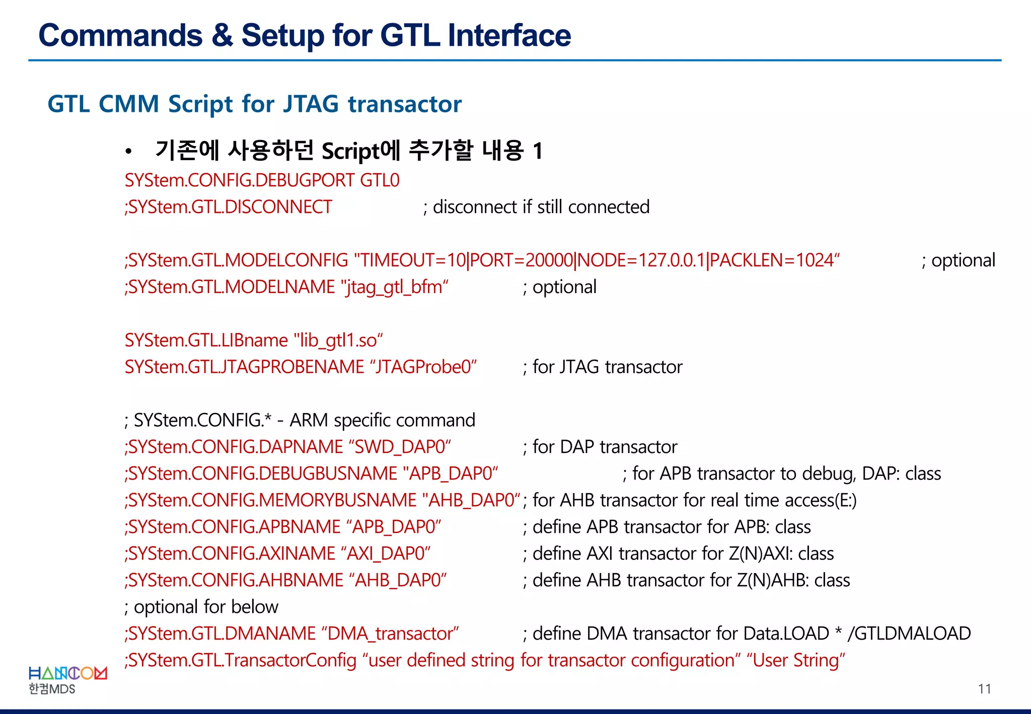 11
• 기존에 사용하던 Script에 추가할 내용 1
SYStem.CONFIG.DEBUGPORT GTL0
;SYStem.GTL.DISCONNECT ; disconnect if still connected
;SYStem.GTL.MODELCONFIG "TIMEOUT=10|PORT=20000|NODE=127.0.0.1|PACKLEN=1024“ ; optional
;SYStem.GTL.MODELNAME "jtag_gtl_bfm“ ; optional
SYStem.GTL.LIBname "lib_gtl1.so“
SYStem.GTL.JTAGPROBENAME “JTAGProbe0” ; for JTAG transactor
; SYStem.CONFIG.* - ARM specific command
;SYStem.CONFIG.DAPNAME “SWD_DAP0“ ; for DAP transactor
;SYStem.CONFIG.DEBUGBUSNAME "APB_DAP0“ ; for APB transactor to debug, DAP: class
;SYStem.CONFIG.MEMORYBUSNAME "AHB_DAP0“; for AHB transactor for real time access(E:)
;SYStem.CONFIG.APBNAME “APB_DAP0” ; define APB transactor for APB: class
;SYStem.CONFIG.AXINAME “AXI_DAP0” ; define AXI transactor for Z(N)AXI: class
;SYStem.CONFIG.AHBNAME “AHB_DAP0” ; define AHB transactor for Z(N)AHB: class
; optional for below
;SYStem.GTL.DMANAME “DMA_transactor” ; define DMA transactor for Data.LOAD * /GTLDMALOAD
;SYStem.GTL.TransactorConfig “user defined string for transactor configuration” “User String”
 