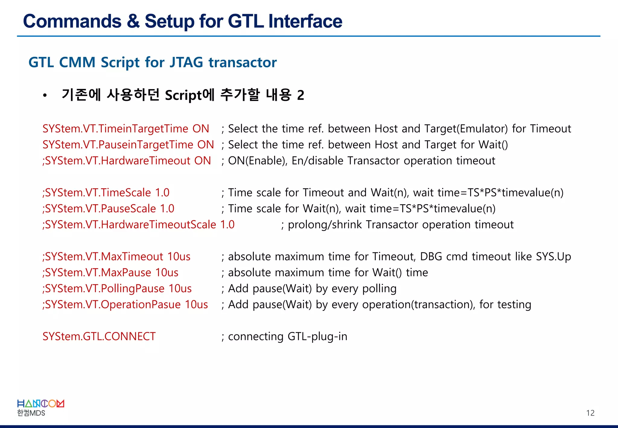12
• 기존에 사용하던 Script에 추가할 내용 2
SYStem.VT.TimeinTargetTime ON ; Select the time ref. between Host and Target(Emulator) for Timeout
SYStem.VT.PauseinTargetTime ON ; Select the time ref. between Host and Target for Wait()
;SYStem.VT.HardwareTimeout ON ; ON(Enable), En/disable Transactor operation timeout
;SYStem.VT.TimeScale 1.0 ; Time scale for Timeout and Wait(n), wait time=TS*PS*timevalue(n)
;SYStem.VT.PauseScale 1.0 ; Time scale for Wait(n), wait time=TS*PS*timevalue(n)
;SYStem.VT.HardwareTimeoutScale 1.0 ; prolong/shrink Transactor operation timeout
;SYStem.VT.MaxTimeout 10us ; absolute maximum time for Timeout, DBG cmd timeout like SYS.Up
;SYStem.VT.MaxPause 10us ; absolute maximum time for Wait() time
;SYStem.VT.PollingPause 10us ; Add pause(Wait) by every polling
;SYStem.VT.OperationPasue 10us ; Add pause(Wait) by every operation(transaction), for testing
SYStem.GTL.CONNECT ; connecting GTL-plug-in
 