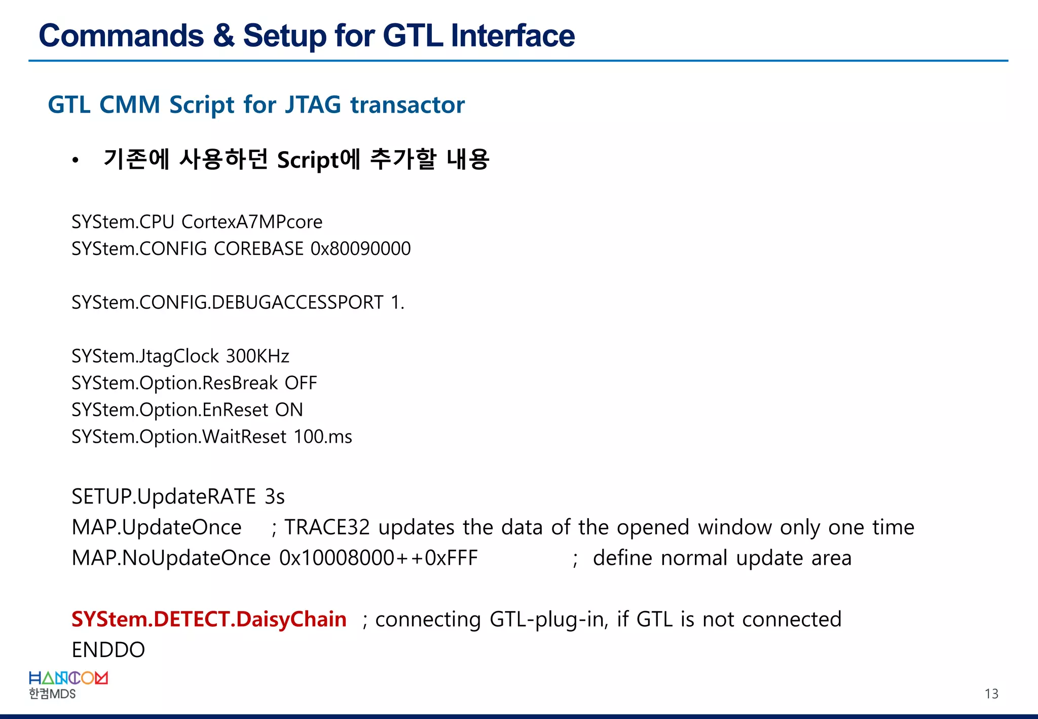 13
• 기존에 사용하던 Script에 추가할 내용
SYStem.CPU CortexA7MPcore
SYStem.CONFIG COREBASE 0x80090000
SYStem.CONFIG.DEBUGACCESSPORT 1.
SYStem.JtagClock 300KHz
SYStem.Option.ResBreak OFF
SYStem.Option.EnReset ON
SYStem.Option.WaitReset 100.ms
SETUP.UpdateRATE 3s
MAP.UpdateOnce ; TRACE32 updates the data of the opened window only one time
MAP.NoUpdateOnce 0x10008000++0xFFF ; define normal update area
SYStem.DETECT.DaisyChain ; connecting GTL-plug-in, if GTL is not connected
ENDDO
 