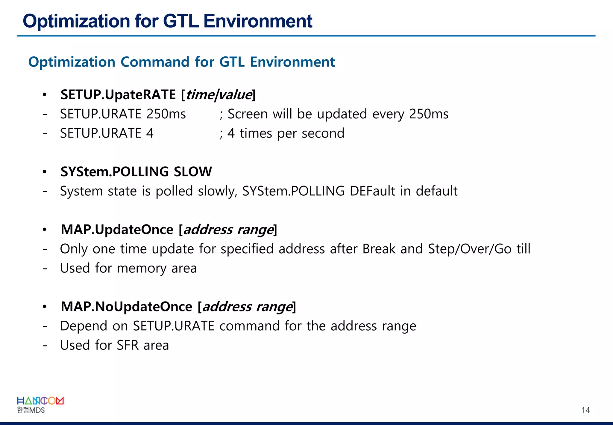 14
• SETUP.UpateRATE [time|value]
- SETUP.URATE 250ms ; Screen will be updated every 250ms
- SETUP.URATE 4 ; 4 times per second
• SYStem.POLLING SLOW
- System state is polled slowly, SYStem.POLLING DEFault in default
• MAP.UpdateOnce [address range]
- Only one time update for specified address after Break and Step/Over/Go till
- Used for memory area
• MAP.NoUpdateOnce [address range]
- Depend on SETUP.URATE command for the address range
- Used for SFR area
 
