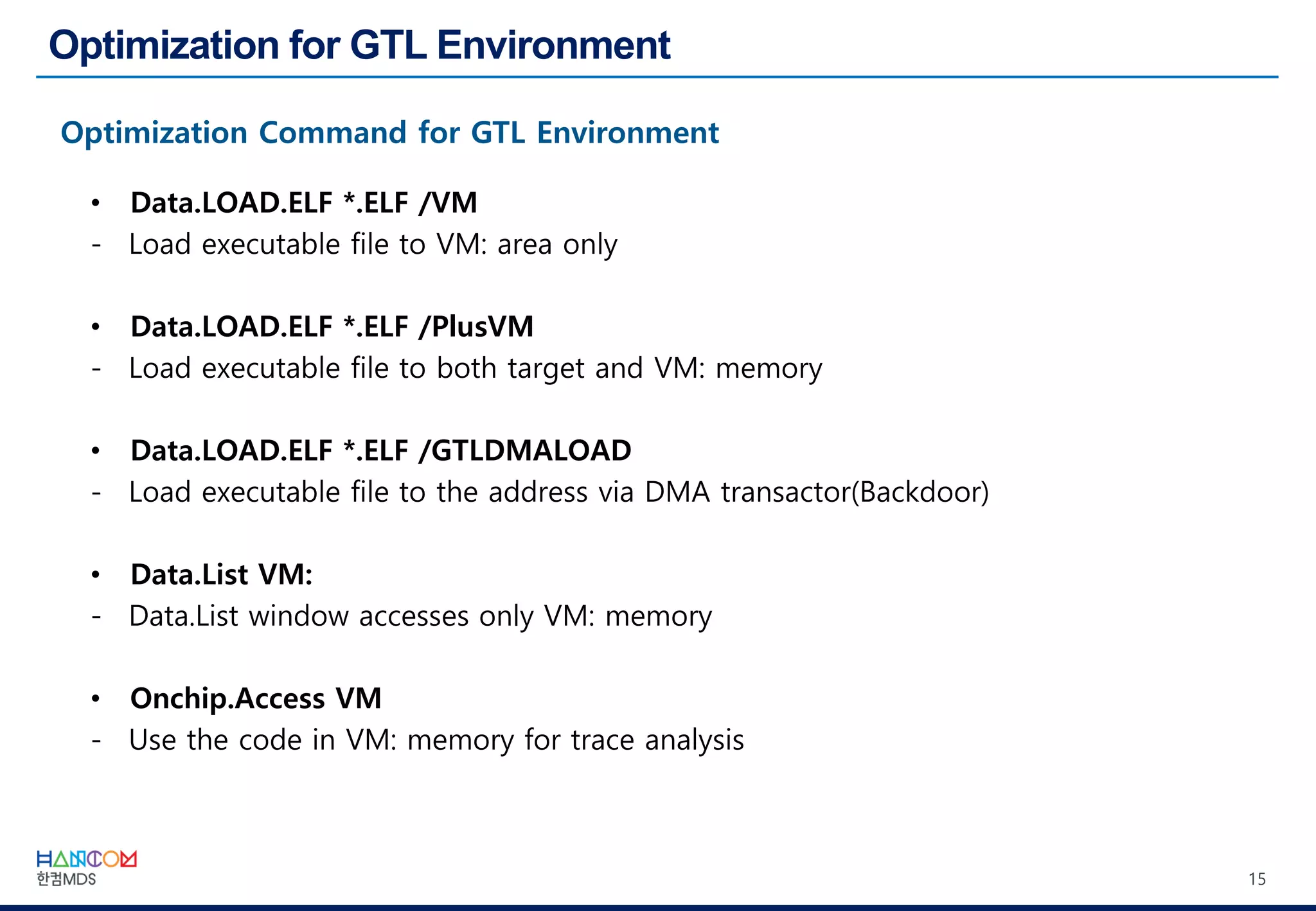 15
• Data.LOAD.ELF *.ELF /VM
- Load executable file to VM: area only
• Data.LOAD.ELF *.ELF /PlusVM
- Load executable file to both target and VM: memory
• Data.LOAD.ELF *.ELF /GTLDMALOAD
- Load executable file to the address via DMA transactor(Backdoor)
• Data.List VM:
- Data.List window accesses only VM: memory
• Onchip.Access VM
- Use the code in VM: memory for trace analysis
 
