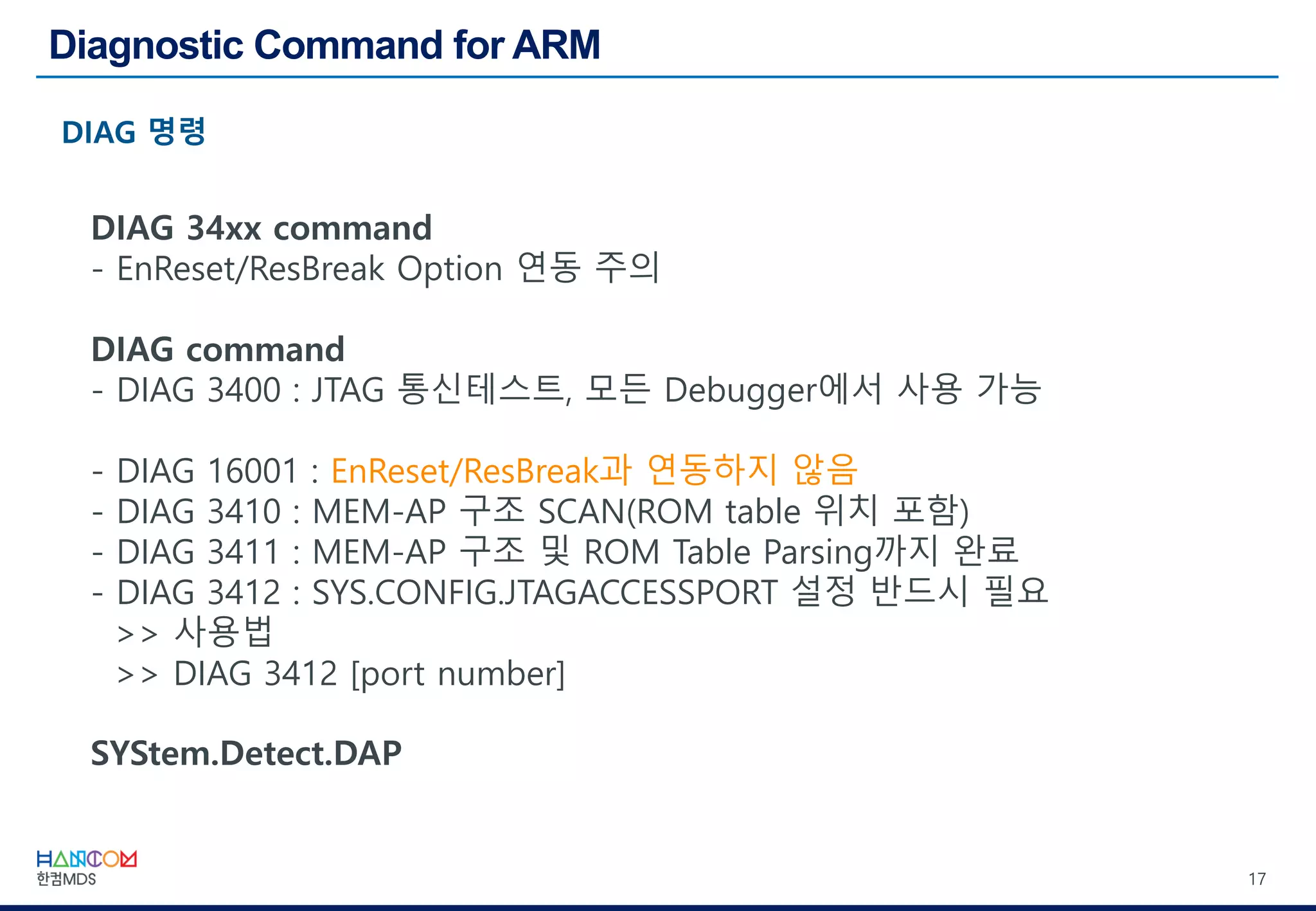 17
DIAG 34xx command
- EnReset/ResBreak Option 연동 주의
DIAG command
- DIAG 3400 : JTAG 통신테스트, 모든 Debugger에서 사용 가능
- DIAG 16001 : EnReset/ResBreak과 연동하지 않음
- DIAG 3410 : MEM-AP 구조 SCAN(ROM table 위치 포함)
- DIAG 3411 : MEM-AP 구조 및 ROM Table Parsing까지 완료
- DIAG 3412 : SYS.CONFIG.JTAGACCESSPORT 설정 반드시 필요
>> 사용법
>> DIAG 3412 [port number]
SYStem.Detect.DAP
 