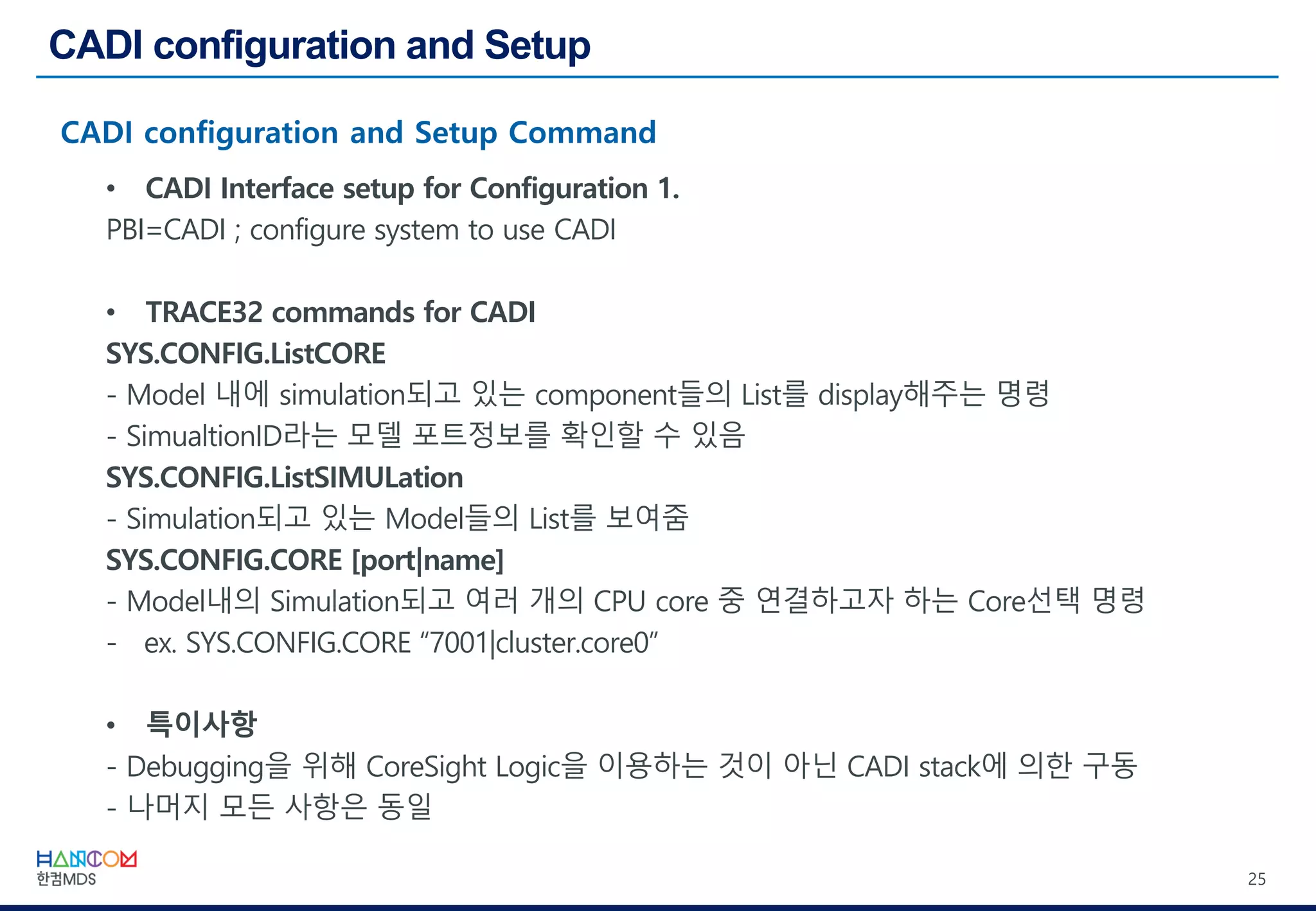 25
• CADI Interface setup for Configuration 1.
PBI=CADI ; configure system to use CADI
• TRACE32 commands for CADI
SYS.CONFIG.ListCORE
- Model 내에 simulation되고 있는 component들의 List를 display해주는 명령
- SimualtionID라는 모델 포트정보를 확인할 수 있음
SYS.CONFIG.ListSIMULation
- Simulation되고 있는 Model들의 List를 보여줌
SYS.CONFIG.CORE [port|name]
- Model내의 Simulation되고 여러 개의 CPU core 중 연결하고자 하는 Core선택 명령
- ex. SYS.CONFIG.CORE “7001|cluster.core0”
• 특이사항
- Debugging을 위해 CoreSight Logic을 이용하는 것이 아닌 CADI stack에 의한 구동
- 나머지 모든 사항은 동일
 