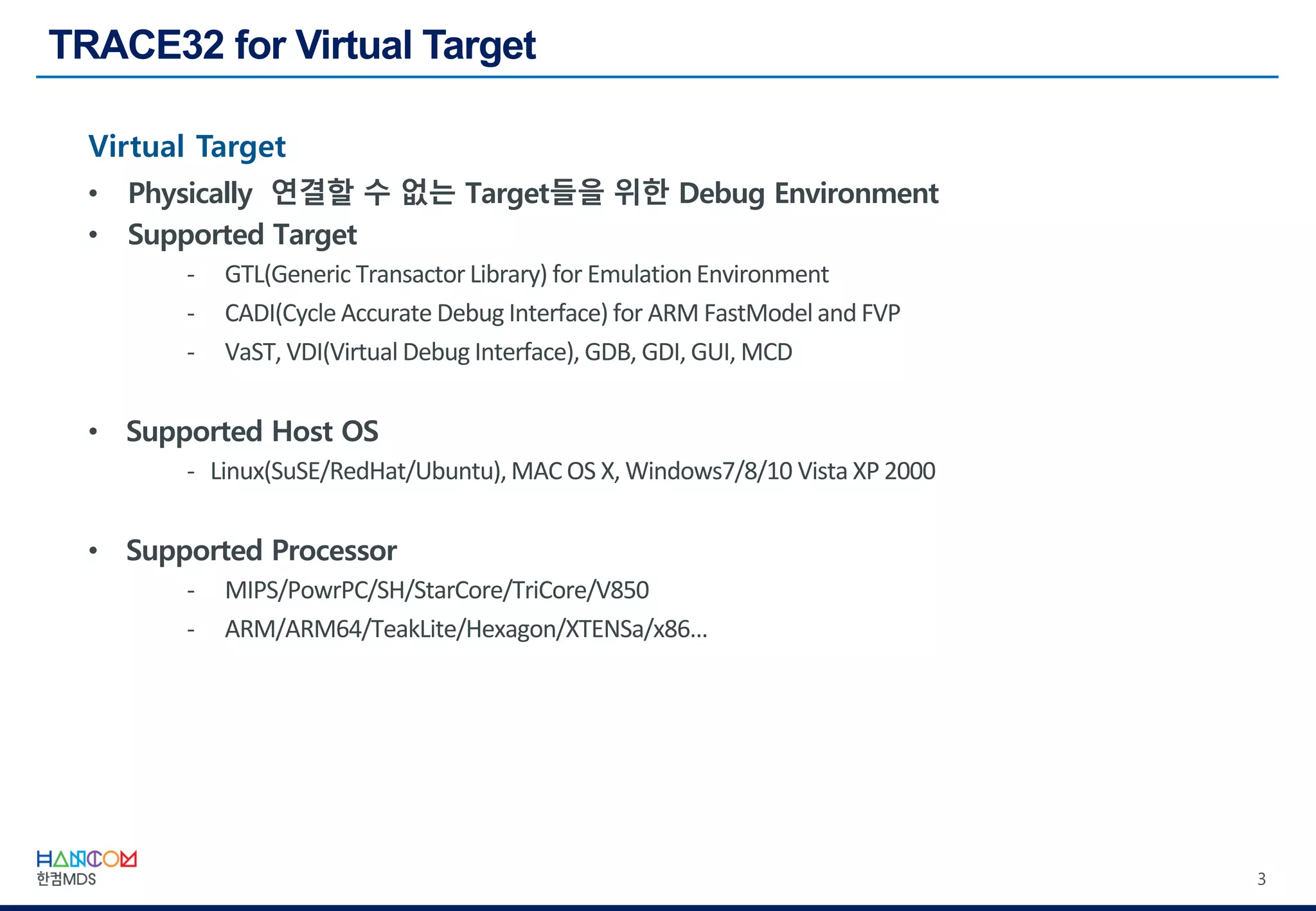 3
Virtual Target
• Physically 연결할 수 없는 Target들을 위한 Debug Environment
• Supported Target
- GTL(Generic Transactor Library) for EmulationEnvironment
- CADI(Cycle Accurate Debug Interface) for ARM FastModel and FVP
- VaST, VDI(Virtual Debug Interface), GDB, GDI, GUI, MCD
• Supported Host OS
- Linux(SuSE/RedHat/Ubuntu),MAC OS X, Windows7/8/10 Vista XP 2000
• Supported Processor
- MIPS/PowrPC/SH/StarCore/TriCore/V850
- ARM/ARM64/TeakLite/Hexagon/XTENSa/x86…
 
