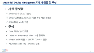 16
• 지원 플랫폼
✓ Windows 10 ( 1703 이상 )
✓ Windows Mobile, IoT Core 이상 동일 커널 제품군
✓ Embedded Mode 적용
• 구성
✓ OMA 기반 CSP 컨트롤
✓ Azure IoT Hub Device Twins 사용 동기화
✓ TPM or X.509 지원 시 DPS 로 디바이스 인증
✓ Azure IoT Suite 기반 대시 보드 연동
 