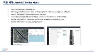 20
• Device management for Kiosk POS
• Telemetry data(The current state of the peripheral) collection using Azure IoT Suite
• Identify the device's current location on the map
• Failure detection (Dashboard and SMS Alarm) and maintenance for Kiosk POS
• HW/SW info, Reboot, SW update, and license activation, Change time zone
• Register information of kiosk, company, user
 