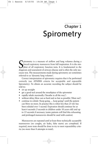 Chapter 1
Spirometry
S
pirometry is a measure of airflow and lung volumes during a
forced expiratory manoeuvre from full inspiration. It is the sim-
plest of all respiratory function tests. It is fundamental to the
diagnosis and assessment of airways disease and is often the only nec-
essary test. The measurements made during spirometry are sometimes
referred to as ‘dynamic lung volumes’.
Correct interpretation of spirometry requires that it be performed
correctly (see ATS/ERS criteria for acceptable and repeatable
Spirometry). To obtain an accurate recording the subject should be
told to:
• sit up straight
• get a good seal around the mouthpiece of the spirometer
• rapidly inhale maximally (‘breathe in all the way’)
• without delay, blow out as hard and as fast as possible (‘blast out’)
• continue to exhale (‘keep going … keep going’) until the patient
can blow no more. In practice this is when less than 25 mL has
been exhaled over 1 second. Expiration should continue for at
least 6 seconds (3 seconds in children under 10 years old) and up
to 15 seconds if necessary (some patients will find this exhausting
and prolonged manoeuvres should be used with caution)
Manoeuvres are repeated until at least three technically acceptable
manoeuvres (no coughs, air leaks, false starts) are completed. If
required, more tests should be done to try to meet repeatability crite-
ria (no more than 8 attempts in total).
Ch 1 Hancox 6/10/05 10:38 AM Page 1
 