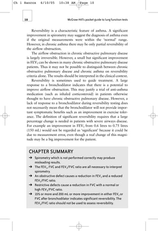 Reversibility is a characteristic feature of asthma. A significant
improvement in spirometry may suggest the diagnosis of asthma even
if the original measurements were within the ‘normal’ range.
However, in chronic asthma there may be only partial reversibility of
the airflow obstruction.
The airflow obstruction in chronic obstructive pulmonary disease
is largely irreversible. However, a small but significant improvement
in FEV1 can be shown in many chronic obstructive pulmonary disease
patients. Thus it may not be possible to distinguish between chronic
obstructive pulmonary disease and chronic asthma on reversibility
criteria alone. The results should be interpreted in the clinical context.
Reversibility is sometimes used to guide treatment. A large
response to a bronchodilator indicates that there is a potential to
improve airflow obstruction. This may justify a trial of anti-asthma
medication (such as inhaled corticosteroid) in patients otherwise
thought to have chronic obstructive pulmonary disease. However, a
lack of response to a bronchodilator during reversibility testing does
not necessarily mean that the bronchodilator will not provide impor-
tant symptomatic benefits such as an improvement in exercise toler-
ance. The definition of significant reversibility requires that a large
percentage change is needed in patients with severe airways disease.
For example an improvement in FEV1 from 0.6 litres to 0.75 litres
(150 mL) would not be regarded as ‘significant’ because it could be
due to measurement error, even though a real change of this magni-
tude may be a big improvement for the patient.
10 McGraw-Hill’s pocket guide to lung function tests
CHAPTER SUMMARY
➔ Spirometry which is not performed correctly may produce
misleading results.
➔ The FEV1, FVC and FEV1/FVC ratio are all necessary to interpret
spirometry.
➔ An obstructive defect causes a reduction in FEV1 and a reduced
FEV1/FVC ratio.
➔ Restrictive defects cause a reduction in FVC with a normal or
high FEV1/FVC ratio.
➔ 15% or more and 200 mL or more improvement in either FEV1 or
FVC after bronchodilator indicates significant reversibility. The
FEV1/FVC ratio should not be used to assess reversibility.
Ch 1 Hancox 6/10/05 10:38 AM Page 10
 