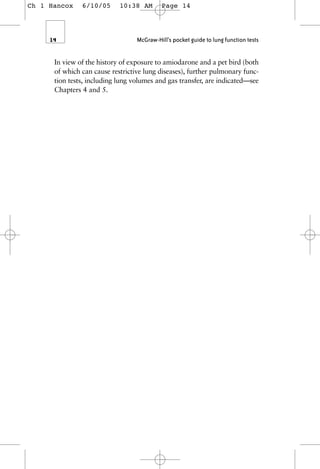 In view of the history of exposure to amiodarone and a pet bird (both
of which can cause restrictive lung diseases), further pulmonary func-
tion tests, including lung volumes and gas transfer, are indicated—see
Chapters 4 and 5.
14 McGraw-Hill’s pocket guide to lung function tests
Ch 1 Hancox 6/10/05 10:38 AM Page 14
 