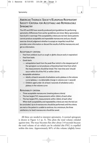 Spirometry 3
AMERICAN THORACIC SOCIETY/EUROPEAN RESPIRATORY
SOCIETY CRITERIA FOR ACCEPTABLE AND REPRODUCIBLE
SPIROMETRY
The ATS and ERS have recently produced joint guidelines for performing
spirometry. Differences from earlier guidelines are minor. Many spirometers
have built-in warnings if the acceptability criteria are not met. Some patients
cannot produce acceptable and repeatable manoeuvres and you should
exercise clinical judgement whether to accept an imperfect result that
provides some information or discard the results of all the manoeuvres and
get no information.
ACCEPTABILITY CRITERIA
• Free from artefacts (such as cough or glottis closure early in expiration)
• Free from leaks
• Good starts
— extrapolation back from the peak flow (which is the steepest part of
the spirogram curve) produces a theoretical start time from which
the measurements should be timed. This ‘new time zero’ should
occur within 5% of the FVC or within 150 mL
• Acceptable exhalation
— Adults: at least 6 seconds of exhalation and a plateau in the volume
curve (plateau = no detectable change in volume over 1 second)
— Children aged under 10: at least 3 seconds of exhalation and a
plateau in the volume curve
REPEATABILITY CRITERIA
• Three acceptable manoeuvres (meeting above criteria)
• The two largest FVC measurements within 150mL of each other
• The two largest FEV1 measurements within 150mL of each other
When both acceptability and repeatability criteria are met, the test can
be concluded. Up to 8 manoeuvres should be performed until the criteria
are met or the patient is unable to continue. As a minimum, the three
satisfactory (or best) manoeuvres should be saved.
All three are needed to interpret spirometry. A normal spirogram
is shown in Figure 1.1 (p. 5). This plots the total volume exhaled
against time. The trace becomes flat after about 3–4 seconds because
the total volume of air which can be exhaled (the FVC) is expelled
within this time. Approximately 80% of this volume (slightly lower
Ch 1 Hancox 6/10/05 10:38 AM Page 3
 