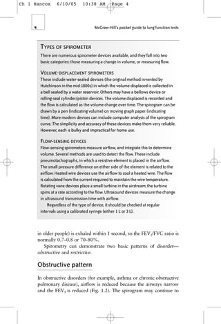 in older people) is exhaled within 1 second, so the FEV1/FVC ratio is
normally 0.7–0.8 or 70–80%.
Spirometry can demonstrate two basic patterns of disorder—
obstructive and restrictive.
Obstructive pattern
In obstructive disorders (for example, asthma or chronic obstructive
pulmonary disease), airflow is reduced because the airways narrow
and the FEV1 is reduced (Fig. 1.2). The spirogram may continue to
4 McGraw-Hill’s pocket guide to lung function tests
TYPES OF SPIROMETER
There are numerous spirometer devices available, and they fall into two
basic categories: those measuring a change in volume, or measuring flow.
VOLUME-DISPLACEMENT SPIROMETERS
These include water-sealed devices (the original method invented by
Hutchinson in the mid-1800s) in which the volume displaced is collected in
a bell sealed by a water reservoir. Others may have a bellows device or
rolling-seal cylinder/piston devices. The volume displaced is recorded and
the flow is calculated as the volume change over time. The spirogram can be
drawn by a pen (indicating volume) on moving graph paper (indicating
time). More modern devices can include computer analysis of the spirogram
curve. The simplicity and accuracy of these devices make them very reliable.
However, each is bulky and impractical for home use.
FLOW-SENSING DEVICES
Flow-sensing spirometers measure airflow, and integrate this to determine
volume. Several methods are used to detect the flow. These include
pneumotachographs, in which a resistive element is placed in the airflow.
The small pressure difference on either side of the element is related to the
airflow. Heated wire devices use the airflow to cool a heated wire. The flow
is calculated from the current required to maintain the wire temperature.
Rotating vane devices place a small turbine in the airstream; the turbine
spins at a rate according to the flow. Ultrasound devices measure the change
in ultrasound transmission time with airflow.
Regardless of the type of device, it should be checked at regular
intervals using a calibrated syringe (either 1 L or 3 L).
Ch 1 Hancox 6/10/05 10:38 AM Page 4
 