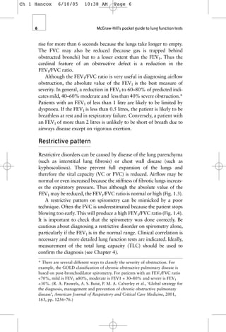 rise for more than 6 seconds because the lungs take longer to empty.
The FVC may also be reduced (because gas is trapped behind
obstructed bronchi) but to a lesser extent than the FEV1. Thus the
cardinal feature of an obstructive defect is a reduction in the
FEV1/FVC ratio.
Although the FEV1/FVC ratio is very useful in diagnosing airflow
obstruction, the absolute value of the FEV1 is the best measure of
severity. In general, a reduction in FEV1 to 60–80% of predicted indi-
cates mild, 40–60% moderate and less than 40% severe obstruction.*
Patients with an FEV1 of less than 1 litre are likely to be limited by
dyspnoea. If the FEV1 is less than 0.5 litres, the patient is likely to be
breathless at rest and in respiratory failure. Conversely, a patient with
an FEV1 of more than 2 litres is unlikely to be short of breath due to
airways disease except on vigorous exertion.
Restrictive pattern
Restrictive disorders can be caused by disease of the lung parenchyma
(such as interstitial lung fibrosis) or chest wall disease (such as
kyphoscoliosis). These prevent full expansion of the lungs and
therefore the vital capacity (VC or FVC) is reduced. Airflow may be
normal or even increased because the stiffness of fibrotic lungs increas-
es the expiratory pressure. Thus although the absolute value of the
FEV1 may be reduced, the FEV1/FVC ratio is normal or high (Fig. 1.3).
A restrictive pattern on spirometry can be mimicked by a poor
technique. Often the FVC is underestimated because the patient stops
blowing too early. This will produce a high FEV1/FVC ratio (Fig. 1.4).
It is important to check that the spirometry was done correctly. Be
cautious about diagnosing a restrictive disorder on spirometry alone,
particularly if the FEV1 is in the normal range. Clinical correlation is
necessary and more detailed lung function tests are indicated. Ideally,
measurement of the total lung capacity (TLC) should be used to
confirm the diagnosis (see Chapter 4).
6 McGraw-Hill’s pocket guide to lung function tests
* There are several different ways to classify the severity of obstruction. For
example, the GOLD classification of chronic obstructive pulmonary disease is
based on post-bronchodilator spirometry. For patients with an FEV1/FVC ratio
<70%, mild is FEV1 ≥80%, moderate is FEV1 = 30–80% and severe is FEV1
<30%. (R. A. Pauwels, A. S. Buist, P. M. A. Calverley et al., ‘Global strategy for
the diagnosis, management and prevention of chronic obstructive pulmonary
disease’, American Journal of Respiratory and Critical Care Medicine, 2001,
163, pp. 1256–76.)
Ch 1 Hancox 6/10/05 10:38 AM Page 6
 