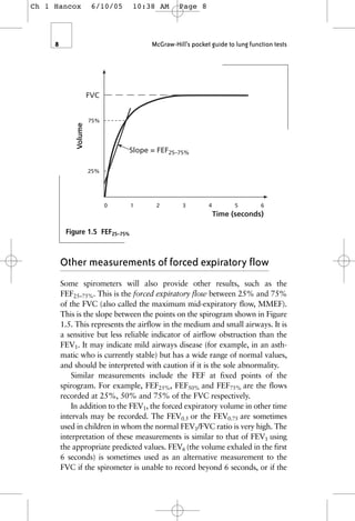 8 McGraw-Hill’s pocket guide to lung function tests
Time (seconds)
0 1 2 3 4 5 6
FVC
Volume
25%
75%
Slope = FEF25–75%
Figure 1.5 FEF25–75%
Other measurements of forced expiratory flow
Some spirometers will also provide other results, such as the
FEF25–75%. This is the forced expiratory flow between 25% and 75%
of the FVC (also called the maximum mid-expiratory flow, MMEF).
This is the slope between the points on the spirogram shown in Figure
1.5. This represents the airflow in the medium and small airways. It is
a sensitive but less reliable indicator of airflow obstruction than the
FEV1. It may indicate mild airways disease (for example, in an asth-
matic who is currently stable) but has a wide range of normal values,
and should be interpreted with caution if it is the sole abnormality.
Similar measurements include the FEF at fixed points of the
spirogram. For example, FEF25%, FEF50% and FEF75% are the flows
recorded at 25%, 50% and 75% of the FVC respectively.
In addition to the FEV1, the forced expiratory volume in other time
intervals may be recorded. The FEV0.5 or the FEV0.75 are sometimes
used in children in whom the normal FEV1/FVC ratio is very high. The
interpretation of these measurements is similar to that of FEV1 using
the appropriate predicted values. FEV6 (the volume exhaled in the first
6 seconds) is sometimes used as an alternative measurement to the
FVC if the spirometer is unable to record beyond 6 seconds, or if the
Ch 1 Hancox 6/10/05 10:38 AM Page 8
 
