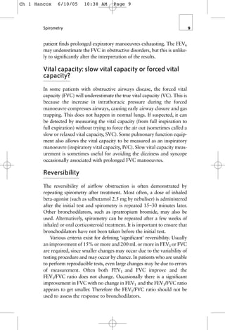 patient finds prolonged expiratory manoeuvres exhausting. The FEV6
may underestimate the FVC in obstructive disorders, but this is unlike-
ly to significantly alter the interpretation of the results.
Vital capacity: slow vital capacity or forced vital
capacity?
In some patients with obstructive airways disease, the forced vital
capacity (FVC) will underestimate the true vital capacity (VC). This is
because the increase in intrathoracic pressure during the forced
manoeuvre compresses airways, causing early airway closure and gas
trapping. This does not happen in normal lungs. If suspected, it can
be detected by measuring the vital capacity (from full inspiration to
full expiration) without trying to force the air out (sometimes called a
slow or relaxed vital capacity, SVC). Some pulmonary function equip-
ment also allows the vital capacity to be measured as an inspiratory
manoeuvre (inspiratory vital capacity, IVC). Slow vital capacity meas-
urement is sometimes useful for avoiding the dizziness and syncope
occasionally associated with prolonged FVC manoeuvres.
Reversibility
The reversibility of airflow obstruction is often demonstrated by
repeating spirometry after treatment. Most often, a dose of inhaled
beta-agonist (such as salbutamol 2.5 mg by nebuliser) is administered
after the initial test and spirometry is repeated 15–30 minutes later.
Other bronchodilators, such as ipratropium bromide, may also be
used. Alternatively, spirometry can be repeated after a few weeks of
inhaled or oral corticosteroid treatment. It is important to ensure that
bronchodilators have not been taken before the initial test.
Various criteria exist for defining ‘significant’ reversibility. Usually
an improvement of 15% or more and 200 mL or more in FEV1 or FVC
are required, since smaller changes may occur due to the variability of
testing procedure and may occur by chance. In patients who are unable
to perform reproducible tests, even large changes may be due to errors
of measurement. Often both FEV1 and FVC improve and the
FEV1/FVC ratio does not change. Occasionally there is a significant
improvement in FVC with no change in FEV1 and the FEV1/FVC ratio
appears to get smaller. Therefore the FEV1/FVC ratio should not be
used to assess the response to bronchodilators.
Spirometry 9
Ch 1 Hancox 6/10/05 10:38 AM Page 9
 