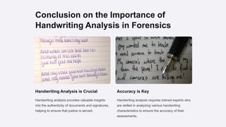 Conclusion on the Importance of
Handwriting Analysis in Forensics
Handwriting Analysis is Crucial
Handwriting analysis provides valuable insights
into the authenticity of documents and signatures,
helping to ensure that justice is served.
Accuracy is Key
Handwriting analysis requires trained experts who
are skilled in analyzing various handwriting
characteristics to ensure the accuracy of their
assessments.
 