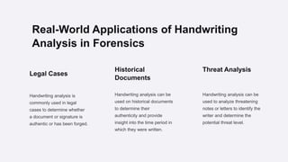 Real-World Applications of Handwriting
Analysis in Forensics
Legal Cases
Handwriting analysis is
commonly used in legal
cases to determine whether
a document or signature is
authentic or has been forged.
Historical
Documents
Handwriting analysis can be
used on historical documents
to determine their
authenticity and provide
insight into the time period in
which they were written.
Threat Analysis
Handwriting analysis can be
used to analyze threatening
notes or letters to identify the
writer and determine the
potential threat level.
 