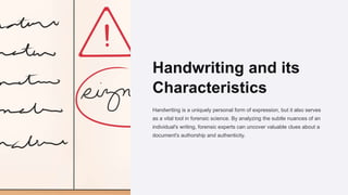 Handwriting and its
Characteristics
Handwriting is a uniquely personal form of expression, but it also serves
as a vital tool in forensic science. By analyzing the subtle nuances of an
individual's writing, forensic experts can uncover valuable clues about a
document's authorship and authenticity.
 