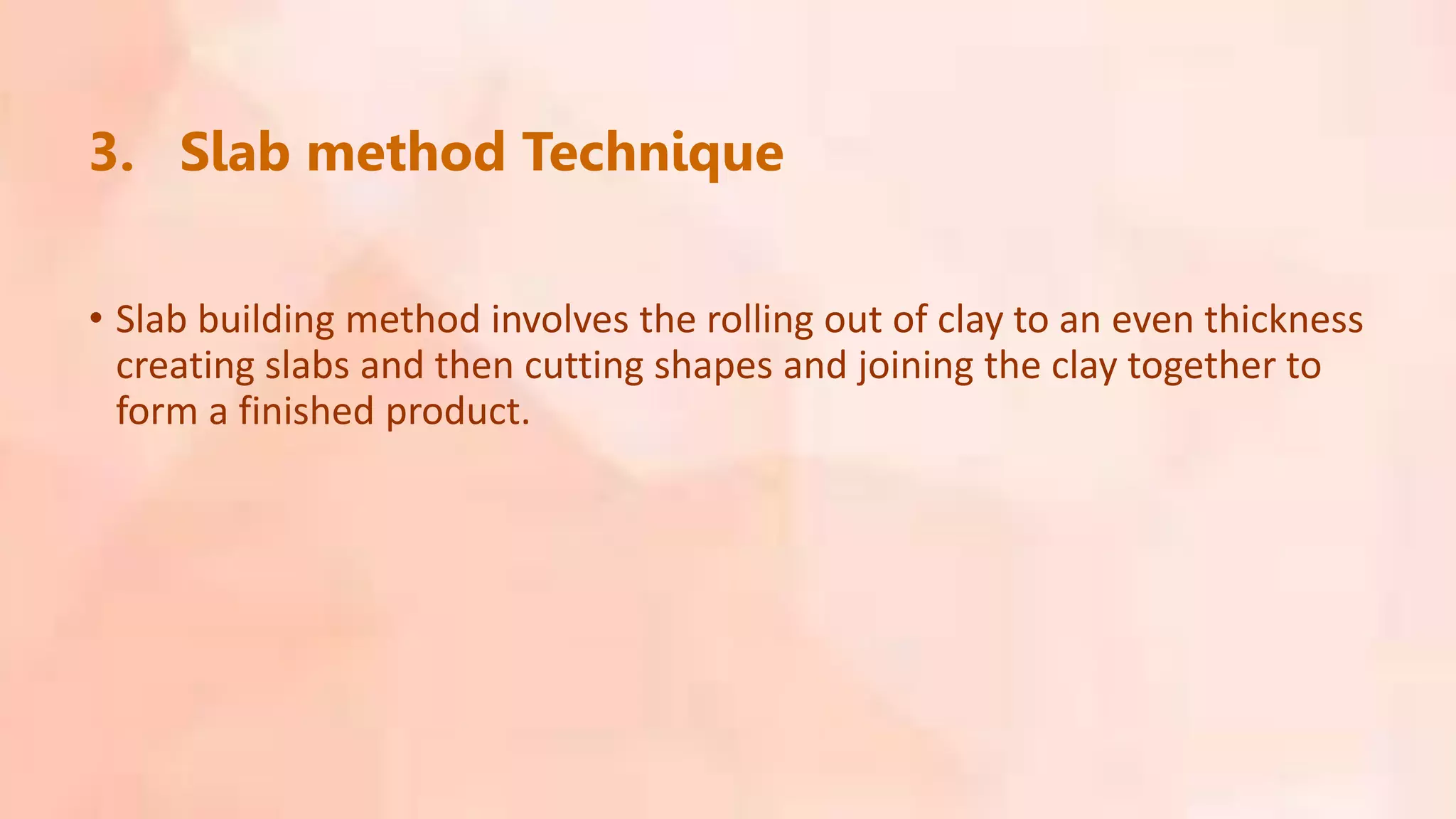 3. Slab method Technique
• Slab building method involves the rolling out of clay to an even thickness
creating slabs and then cutting shapes and joining the clay together to
form a finished product.
 
