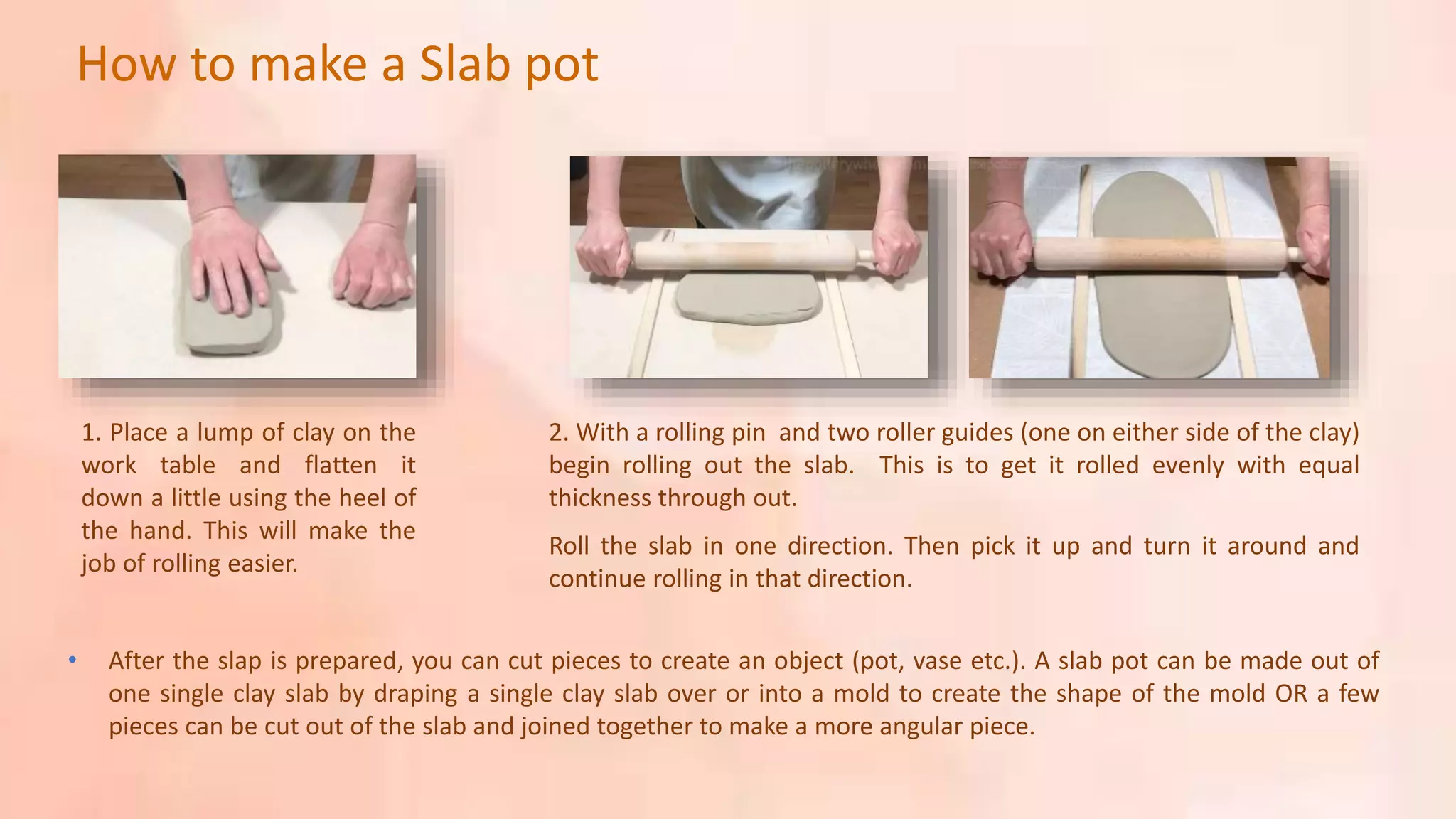 1. Place a lump of clay on the
work table and flatten it
down a little using the heel of
the hand. This will make the
job of rolling easier.
2. With a rolling pin and two roller guides (one on either side of the clay)
begin rolling out the slab. This is to get it rolled evenly with equal
thickness through out.
Roll the slab in one direction. Then pick it up and turn it around and
continue rolling in that direction.
• After the slap is prepared, you can cut pieces to create an object (pot, vase etc.). A slab pot can be made out of
one single clay slab by draping a single clay slab over or into a mold to create the shape of the mold OR a few
pieces can be cut out of the slab and joined together to make a more angular piece.
How to make a Slab pot
 