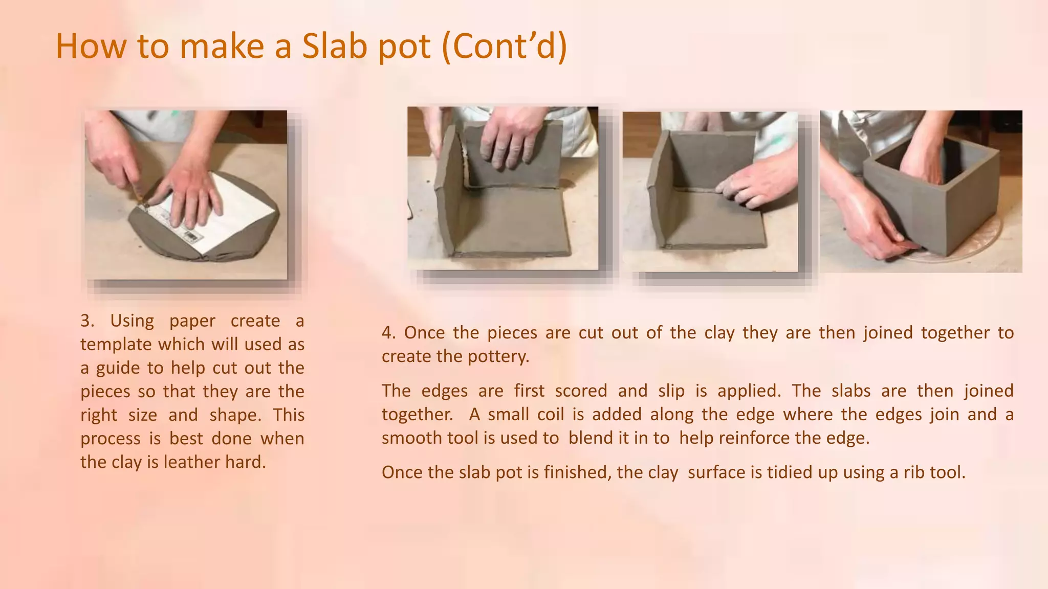 3. Using paper create a
template which will used as
a guide to help cut out the
pieces so that they are the
right size and shape. This
process is best done when
the clay is leather hard.
4. Once the pieces are cut out of the clay they are then joined together to
create the pottery.
The edges are first scored and slip is applied. The slabs are then joined
together. A small coil is added along the edge where the edges join and a
smooth tool is used to blend it in to help reinforce the edge.
Once the slab pot is finished, the clay surface is tidied up using a rib tool.
How to make a Slab pot (Cont’d)
 