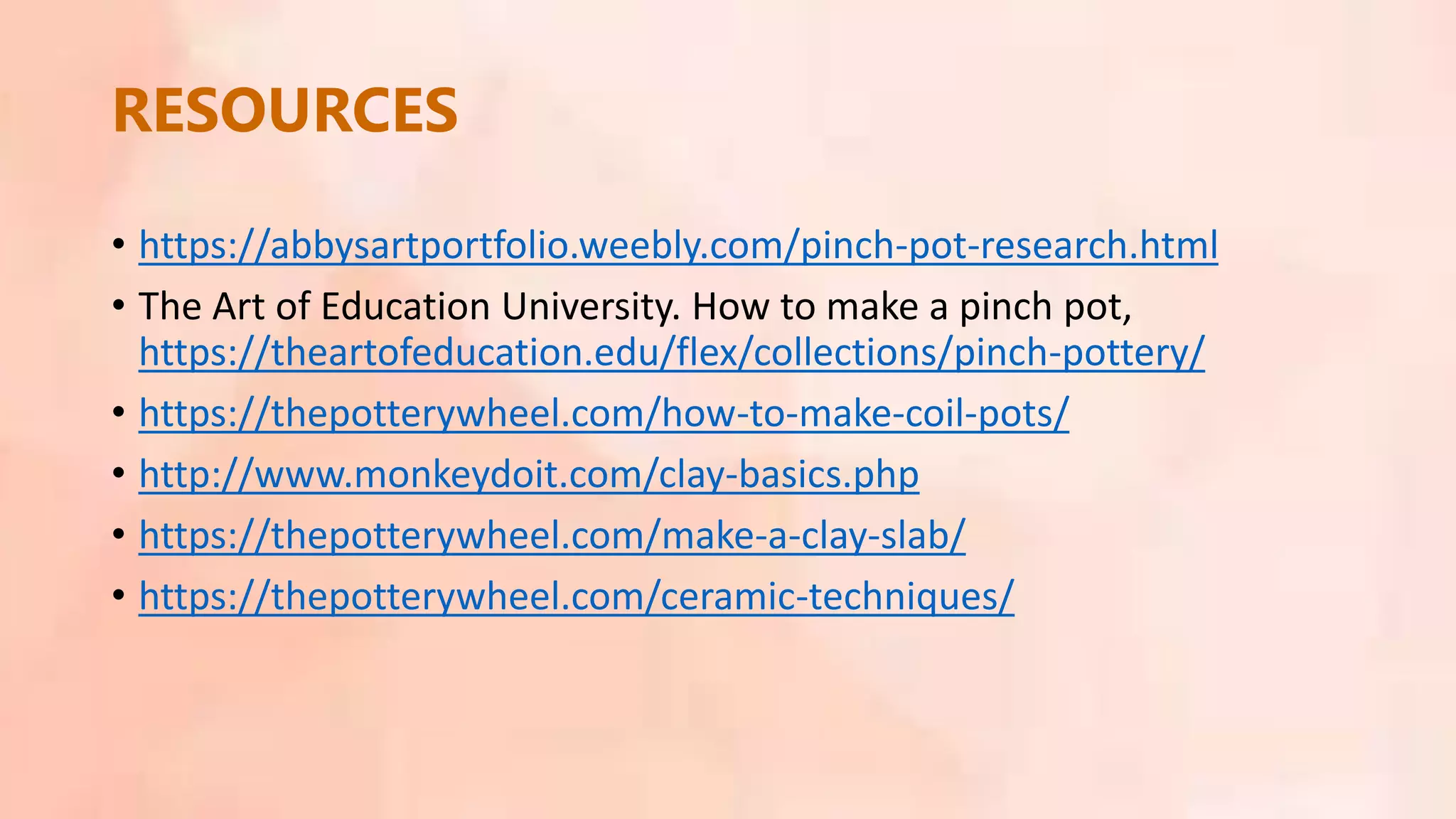 • https://abbysartportfolio.weebly.com/pinch-pot-research.html
• The Art of Education University. How to make a pinch pot,
https://theartofeducation.edu/flex/collections/pinch-pottery/
• https://thepotterywheel.com/how-to-make-coil-pots/
• http://www.monkeydoit.com/clay-basics.php
• https://thepotterywheel.com/make-a-clay-slab/
• https://thepotterywheel.com/ceramic-techniques/
RESOURCES
 