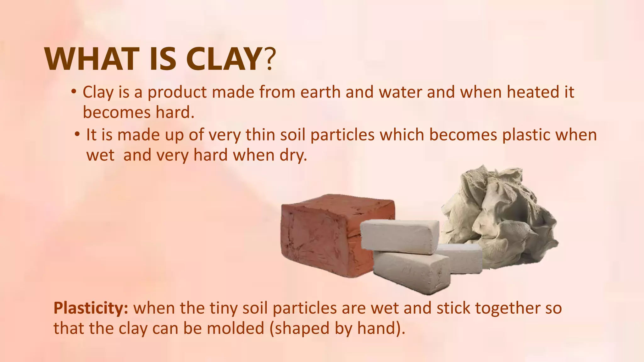 • Clay is a product made from earth and water and when heated it
becomes hard.
WHAT IS CLAY?
• It is made up of very thin soil particles which becomes plastic when
wet and very hard when dry.
Plasticity: when the tiny soil particles are wet and stick together so
that the clay can be molded (shaped by hand).
 