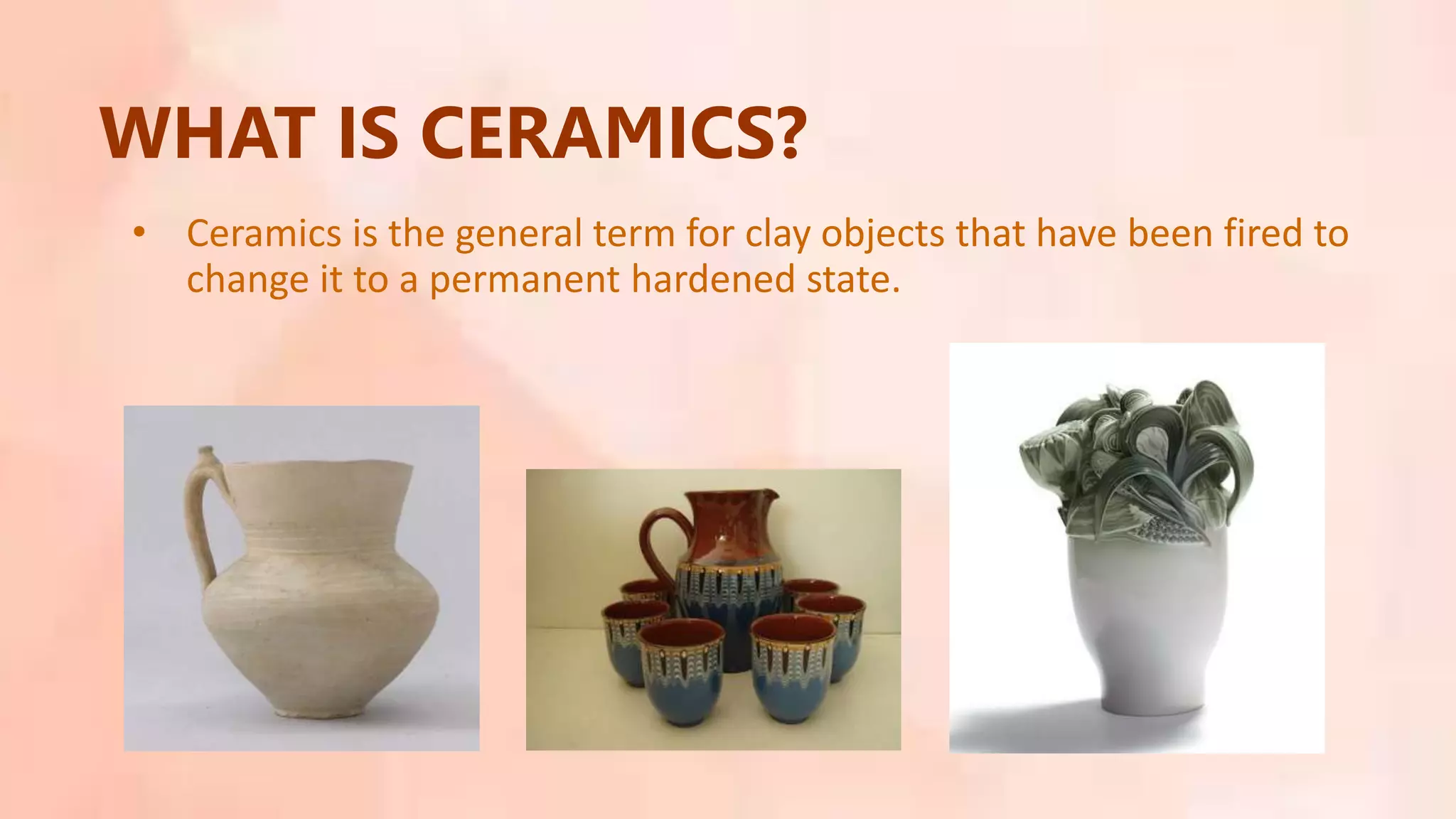 WHAT IS CERAMICS?
• Ceramics is the general term for clay objects that have been fired to
change it to a permanent hardened state.
 