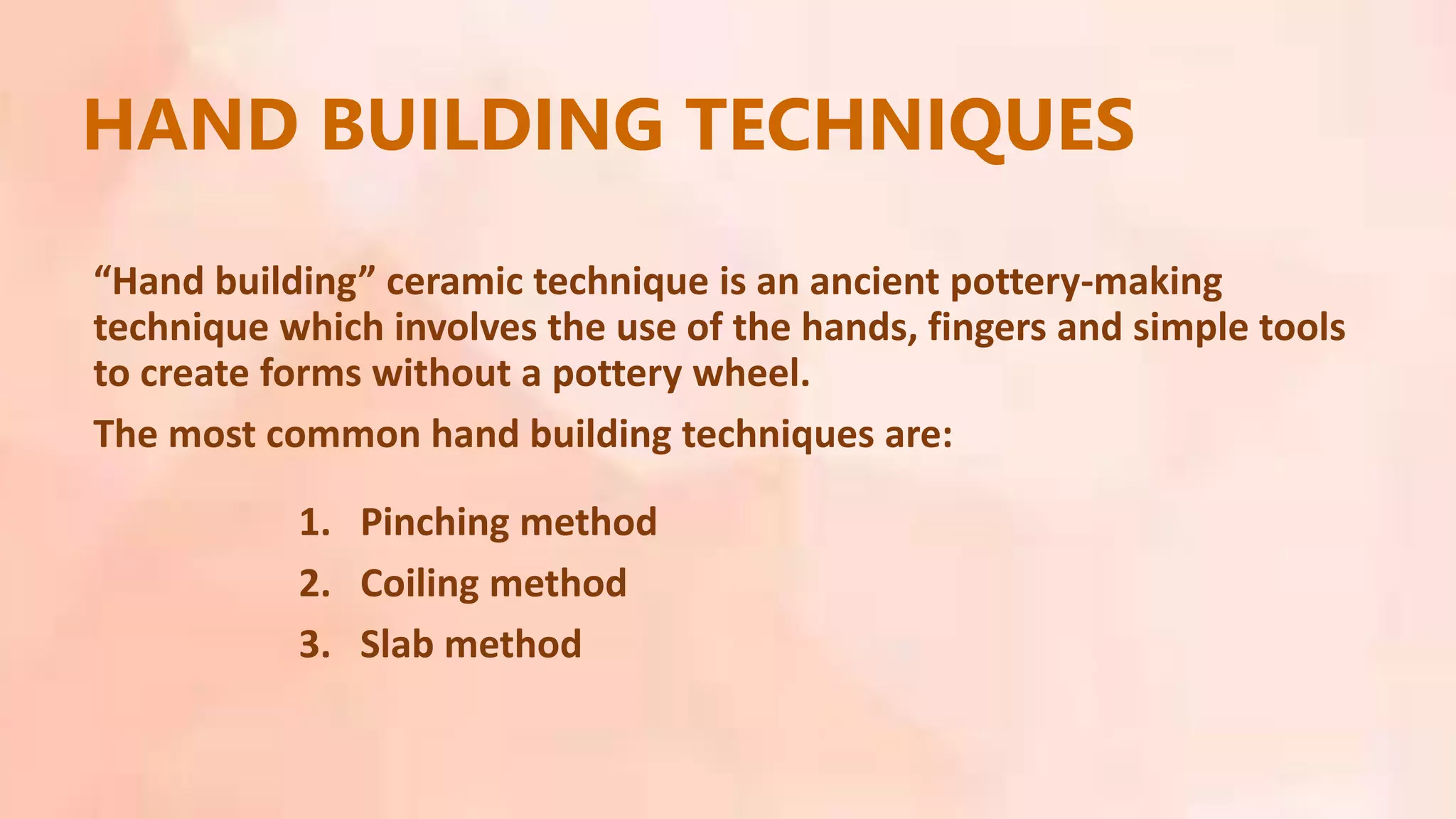 1. Pinching method
2. Coiling method
3. Slab method
HAND BUILDING TECHNIQUES
“Hand building” ceramic technique is an ancient pottery-making
technique which involves the use of the hands, fingers and simple tools
to create forms without a pottery wheel.
The most common hand building techniques are:
 