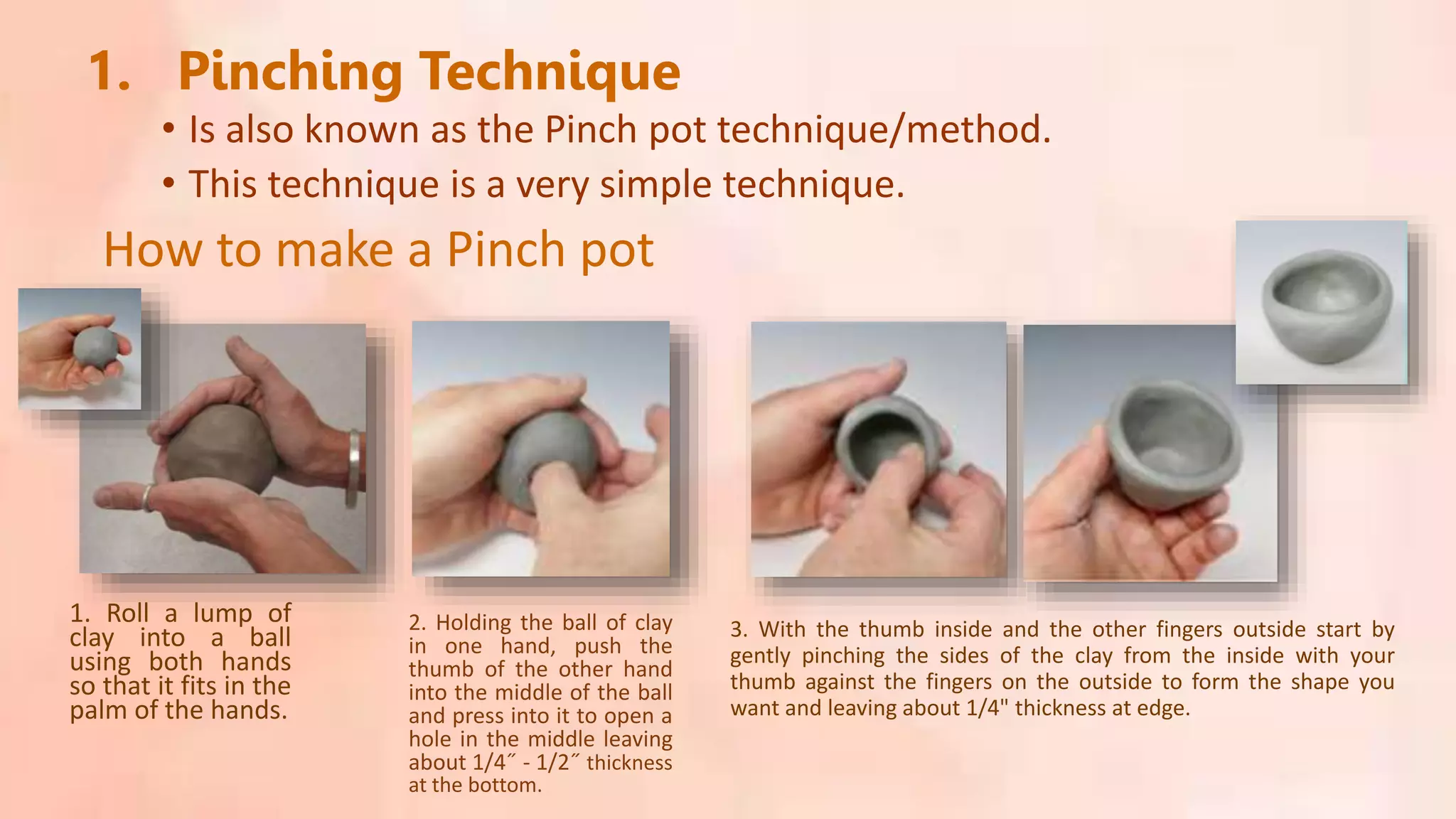 • Is also known as the Pinch pot technique/method.
1. Pinching Technique
• This technique is a very simple technique.
How to make a Pinch pot
1. Roll a lump of
clay into a ball
using both hands
so that it fits in the
palm of the hands.
2. Holding the ball of clay
in one hand, push the
thumb of the other hand
into the middle of the ball
and press into it to open a
hole in the middle leaving
about 1/4˝ - 1/2˝ thickness
at the bottom.
3. With the thumb inside and the other fingers outside start by
gently pinching the sides of the clay from the inside with your
thumb against the fingers on the outside to form the shape you
want and leaving about 1/4" thickness at edge.
 