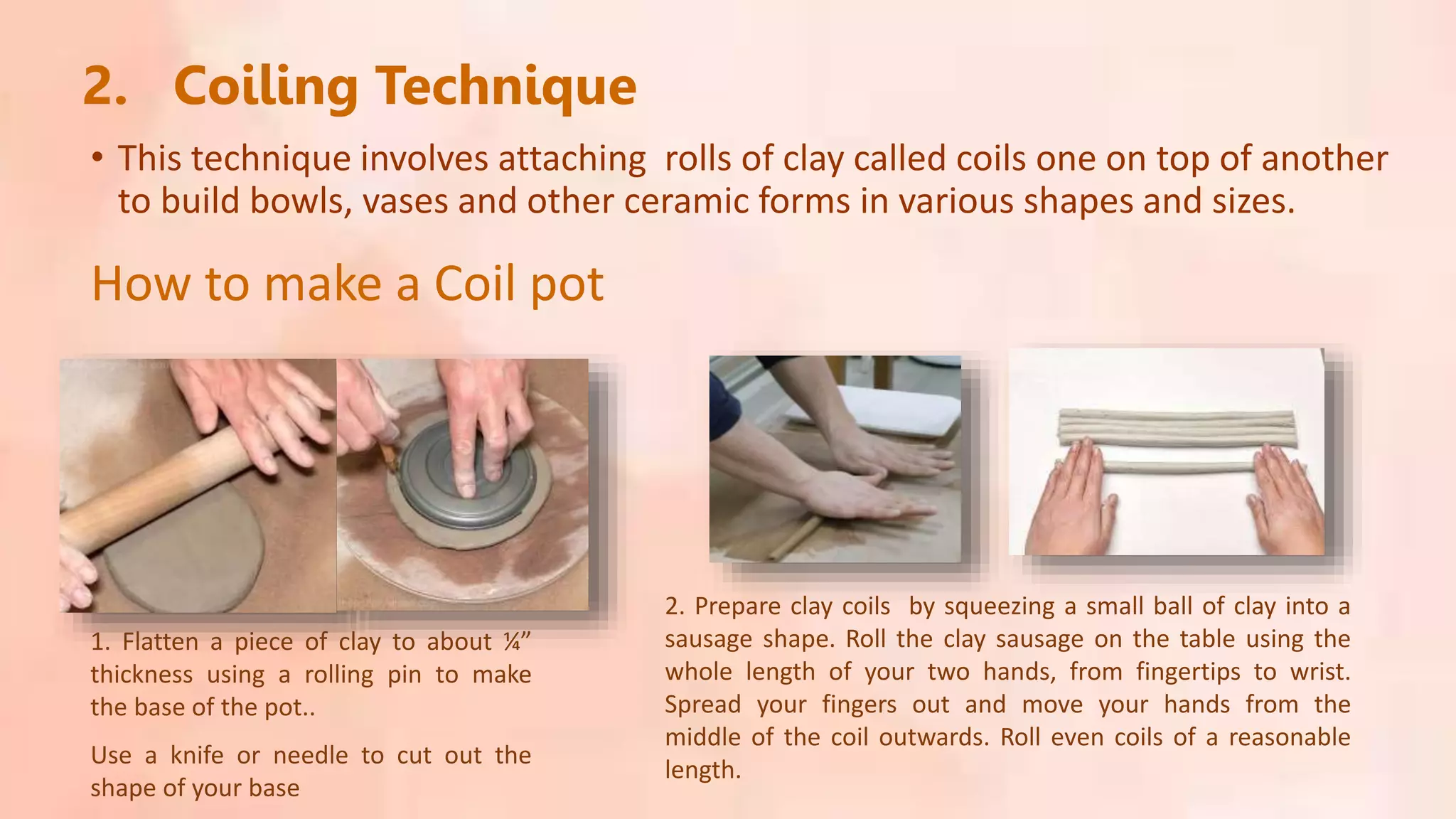 2. Coiling Technique
• This technique involves attaching rolls of clay called coils one on top of another
to build bowls, vases and other ceramic forms in various shapes and sizes.
1. Flatten a piece of clay to about ¼”
thickness using a rolling pin to make
the base of the pot..
Use a knife or needle to cut out the
shape of your base
2. Prepare clay coils by squeezing a small ball of clay into a
sausage shape. Roll the clay sausage on the table using the
whole length of your two hands, from fingertips to wrist.
Spread your fingers out and move your hands from the
middle of the coil outwards. Roll even coils of a reasonable
length.
How to make a Coil pot
 