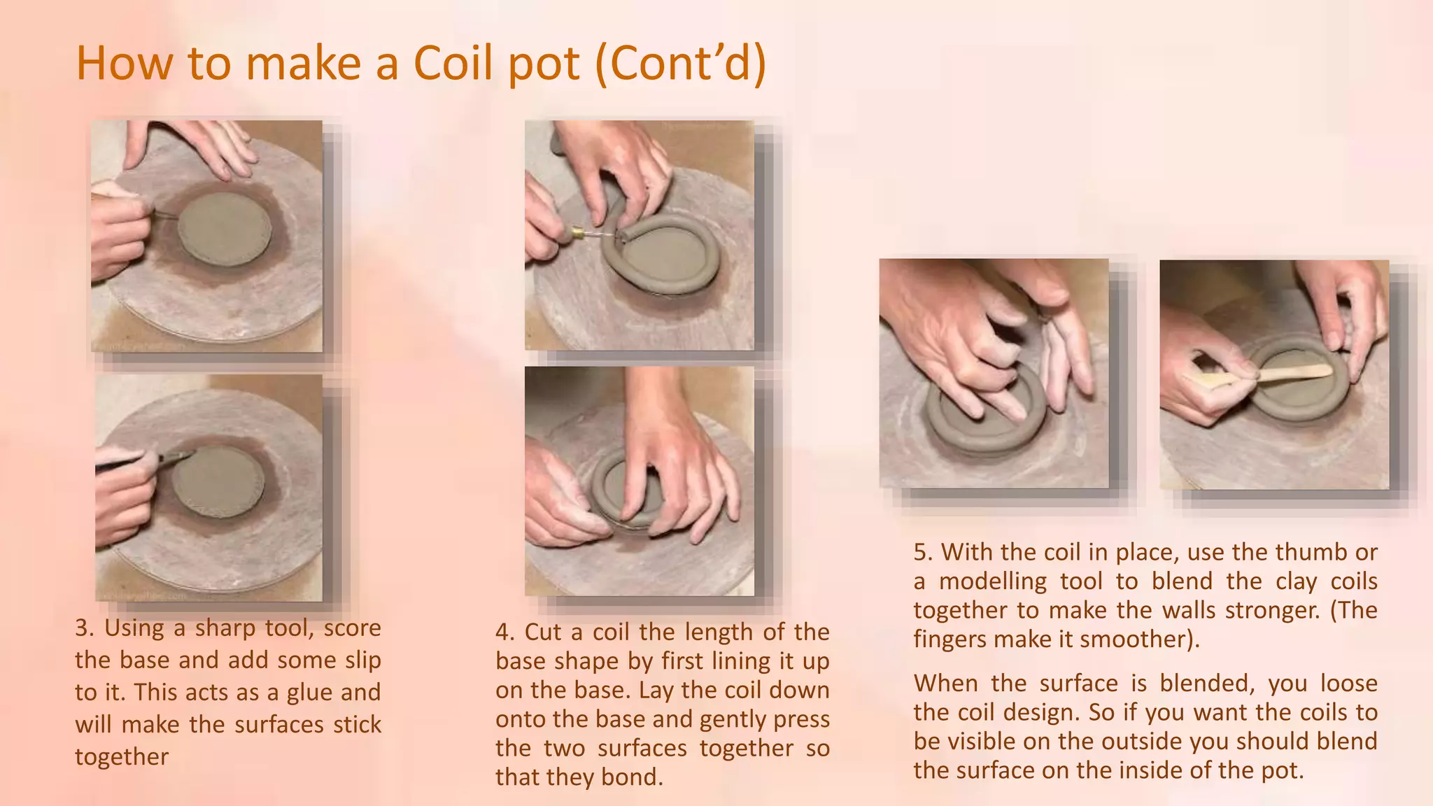 3. Using a sharp tool, score
the base and add some slip
to it. This acts as a glue and
will make the surfaces stick
together
4. Cut a coil the length of the
base shape by first lining it up
on the base. Lay the coil down
onto the base and gently press
the two surfaces together so
that they bond.
5. With the coil in place, use the thumb or
a modelling tool to blend the clay coils
together to make the walls stronger. (The
fingers make it smoother).
When the surface is blended, you loose
the coil design. So if you want the coils to
be visible on the outside you should blend
the surface on the inside of the pot.
How to make a Coil pot (Cont’d)
 