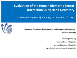 Evaluation of the Human Biometric Sensor Interaction using Hand GeometryCarnahan Conference| San Jose, CA| October 7th, 2010 Biometric Standards, Performance, and Assurance Laboratory |  Purdue University  www.bspalabs.org www.twitter.com/bspalabs www.slideshare.net/bspalabs www.linkedin.com/companies/bspa-labs 