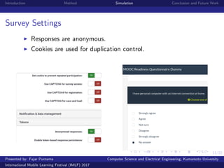 11/22
Introduction Method Simulation Conclusion and Future Work
Survey Settings
Responses are anonymous.
Cookies are used for duplication control.
Presented by: Fajar Purnama Computer Science and Electrical Engineering, Kumamoto University
International Mobile Learning Festival (IMLF) 2017
 