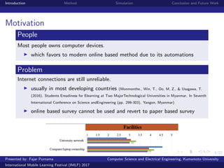 4/22
Introduction Method Simulation Conclusion and Future Work
Motivation
People
Most people owns computer devices.
which favors to modern online based method due to its automations
Problem
Internet connections are still unreliable.
usually in most developing countries (Monmonthe., Win, T., Oo, M, Z., & Usagawa, T.
(2016). Students Ereadiness for Elearning at Two MajorTechnological Universities in Myanmar. In Seventh
International Conference on Science andEngineering (pp. 299-303). Yangon, Myanmar)
online based survey cannot be used and revert to paper based survey
Presented by: Fajar Purnama Computer Science and Electrical Engineering, Kumamoto University
International Mobile Learning Festival (IMLF) 2017
 