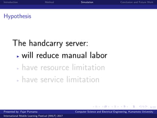 9/22
Introduction Method Simulation Conclusion and Future Work
Hypothesis
The handcarry server:
will reduce manual labor
have resource limitation
have service limitation
Presented by: Fajar Purnama Computer Science and Electrical Engineering, Kumamoto University
International Mobile Learning Festival (IMLF) 2017
 