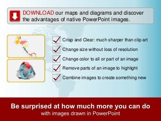 DOWNLOAD our maps and diagrams and discover
the advantages of native PowerPoint images.

Crisp and Clear: much sharper than clip art

Change size without loss of resolution
Change color to all or part of an image
Remove parts of an image to highlight

Combine images to create something new

 