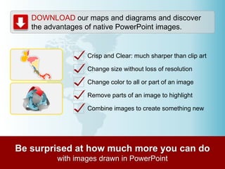 DOWNLOAD our maps and diagrams and discover
the advantages of native PowerPoint images.

Crisp and Clear: much sharper than clip art
Change size without loss of resolution

Change color to all or part of an image
Remove parts of an image to highlight
Combine images to create something new

 