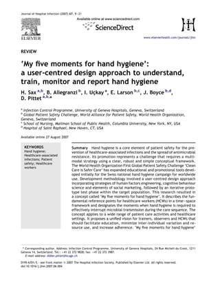 REVIEW
‘My ﬁve moments for hand hygiene’:
a user-centred design approach to understand,
train, monitor and report hand hygiene
H. Sax a,b
, B. Allegranzi b
, I. Uc¸kay a
, E. Larson b,c
, J. Boyce b,d
,
D. Pittet a,b,
*
a
Infection Control Programme, University of Geneva Hospitals, Geneva, Switzerland
b
Global Patient Safety Challenge, World Alliance for Patient Safety, World Health Organization,
Geneva, Switzerland
c
School of Nursing, Mailman School of Public Health, Columbia University, New York, NY, USA
d
Hospital of Saint Raphael, New Haven, CT, USA
Available online 27 August 2007
KEYWORDS
Hand hygiene;
Healthcare-associated
infections; Patient
safety; Healthcare
workers
Summary Hand hygiene is a core element of patient safety for the pre-
vention of healthcare-associated infections and the spread of antimicrobial
resistance. Its promotion represents a challenge that requires a multi-
modal strategy using a clear, robust and simple conceptual framework.
The World Health Organization First Global Patient Safety Challenge ‘Clean
Care is Safer Care’ has expanded educational and promotional tools devel-
oped initially for the Swiss national hand hygiene campaign for worldwide
use. Development methodology involved a user-centred design approach
incorporating strategies of human factors engineering, cognitive behaviour
science and elements of social marketing, followed by an iterative proto-
type test phase within the target population. This research resulted in
a concept called ‘My ﬁve moments for hand hygiene’. It describes the fun-
damental reference points for healthcare workers (HCWs) in a timeespace
framework and designates the moments when hand hygiene is required to
effectively interrupt microbial transmission during the care sequence. The
concept applies to a wide range of patient care activities and healthcare
settings. It proposes a uniﬁed vision for trainers, observers and HCWs that
should facilitate education, minimize inter-individual variation and re-
source use, and increase adherence. ‘My ﬁve moments for hand hygiene’
* Corresponding author. Address: Infection Control Programme, University of Geneva Hospitals, 24 Rue Micheli-du-Crest, 1211
Geneva 14, Switzerland. Tel.: þ41 22 372 9828; fax: þ41 22 372 3987.
E-mail address: didier.pittet@hcuge.ch
0195-6701/$ - see front matter ª 2007 The Hospital Infection Society. Published by Elsevier Ltd. All rights reserved.
doi:10.1016/j.jhin.2007.06.004
Journal of Hospital Infection (2007) 67, 9e21
www.elsevierhealth.com/journals/jhin
 