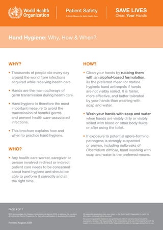 Hand Hygiene: Why, How & When?
WHY?
• Thousands of people die every day
around the world from infections
acquired while receiving health care.
• Hands are the main pathways of
germ transmission during health care.
• Hand hygiene is therefore the most
important measure to avoid the
transmission of harmful germs
and prevent health care-associated
infections.
• This brochure explains how and
when to practice hand hygiene.
WHO?
• Any health-care worker, caregiver or
person involved in direct or indirect
patient care needs to be concerned
about hand hygiene and should be
able to perform it correctly and at
the right time.
HOW?
• Clean your hands by rubbing them
with an alcohol-based formulation,
as the preferred mean for routine
hygienic hand antisepsis if hands
are not visibly soiled. It is faster,
more effective, and better tolerated
by your hands than washing with
soap and water.
• Wash your hands with soap and water
when hands are visibly dirty or visibly
soiled with blood or other body fluids
or after using the toilet.
• If exposure to potential spore-forming
pathogens is strongly suspected
or proven, including outbreaks of
Clostridium difficile, hand washing with
soap and water is the preferred means.
PAGE 1 OF 7
WHO acknowledges the Hôpitaux Universitaires de Genève (HUG), in particular the members
of the Infection Control Programme, for their active participation in developing this material.
All reasonable precautions have been taken by the World Health Organization to verify the
information contained in this document.
However, the published material is being distributed without warranty of any kind, either
expressed or implied. The responsibility for the interpretation and use of the material lies with the
reader. In no event shall the World Health Organization be liable for damages arising from its use.
Revised August 2009
 