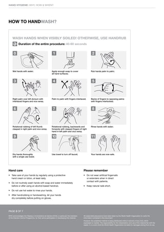 HAND HYGIENE: WHY, HOW & WHEN?
WHO acknowledges the Hôpitaux Universitaires de Genève (HUG), in particular the members
of the Infection Control Programme, for their active participation in developing this material.
All reasonable precautions have been taken by the World Health Organization to verify the
information contained in this document.
However, the published material is being distributed without warranty of any kind, either
expressed or implied. The responsibility for the interpretation and use of the material lies with the
reader. In no event shall the World Health Organization be liable for damages arising from its use.
Hand care
• Take care of your hands by regularly using a protective
hand cream or lotion, at least daily.
• Do not routinely wash hands with soap and water immediately
before or after using an alcohol-based handrub.
• Do not use hot water to rinse your hands.
• After handrubbing or handwashing, let your hands
dry completely before putting on gloves.
Please remember
• Do not wear artificial fingernails
or extenders when in direct
contact with patients.
• Keep natural nails short.
WASH HANDS WHEN VISIBLY SOILED! OTHERWISE, USE HANDRUB
Duration of the entire procedure: 40-60 seconds
0 1 2
3 4 5
6 7 8
9 10 11
Rub hands palm to palm;
Apply enough soap to cover
all hand surfaces;
Wet hands with water;
Right palm over left dorsum with
interlaced fingers and vice versa;
Palm to palm with fingers interlaced; Backs of fingers to opposing palms
with fingers interlocked;
Rotational rubbing of left thumb
clasped in right palm and vice versa;
Rotational rubbing, backwards and
forwards with clasped fingers of right
hand in left palm and vice versa;
Rinse hands with water;
Your hands are now safe.
Use towel to turn off faucet;
Dry hands thoroughly
with a single use towel;
HOW TO HANDWASH?
PAGE 3 OF 7
 